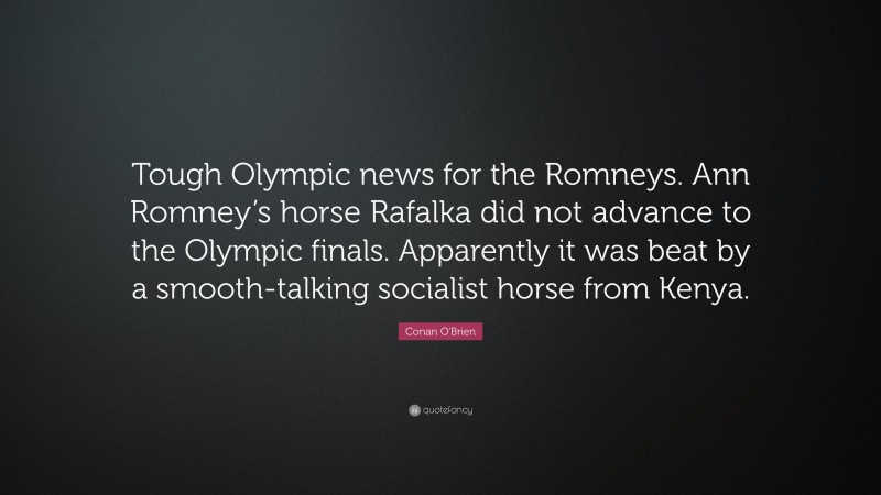 Conan O'Brien Quote: “Tough Olympic news for the Romneys. Ann Romney’s horse Rafalka did not advance to the Olympic finals. Apparently it was beat by a smooth-talking socialist horse from Kenya.”