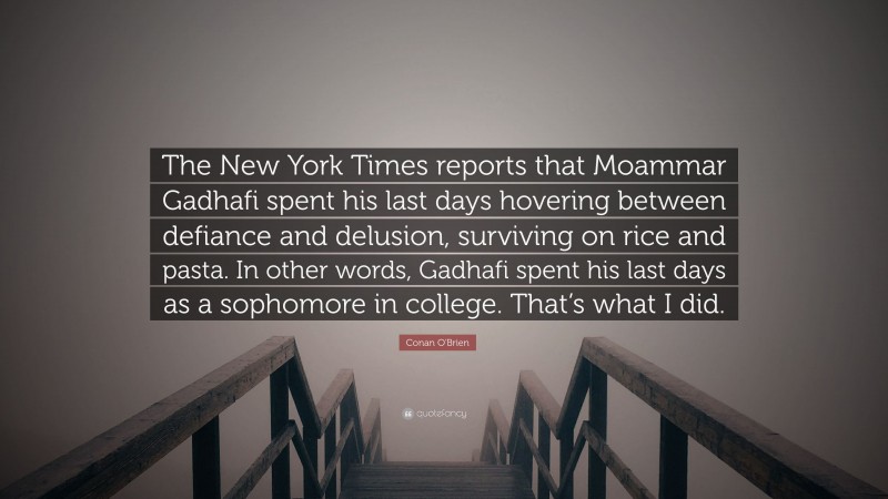 Conan O'Brien Quote: “The New York Times reports that Moammar Gadhafi spent his last days hovering between defiance and delusion, surviving on rice and pasta. In other words, Gadhafi spent his last days as a sophomore in college. That’s what I did.”