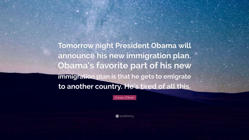 Conan O'Brien Quote: “Tomorrow night President Obama will announce his new immigration plan. Obama’s favorite part of his new immigration plan is that he gets to emigrate to another country. He’s tired of all this.”