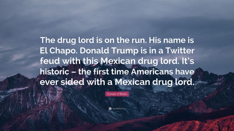Conan O'Brien Quote: “The drug lord is on the run. His name is El Chapo. Donald Trump is in a Twitter feud with this Mexican drug lord. It’s historic – the first time Americans have ever sided with a Mexican drug lord.”