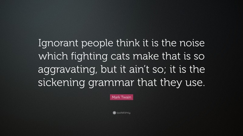 Mark Twain Quote: “Ignorant people think it is the noise which fighting cats make that is so aggravating, but it ain’t so; it is the sickening grammar that they use.”