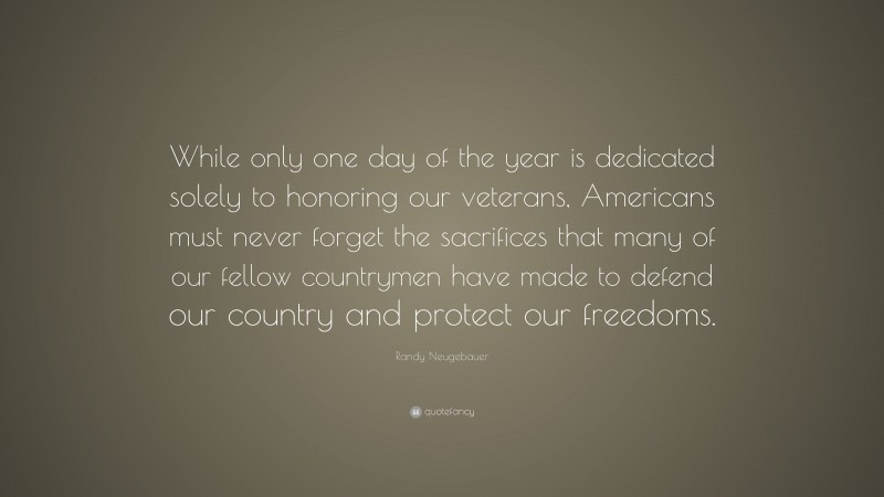 Randy Neugebauer Quote: “While only one day of the year is dedicated solely to honoring our veterans, Americans must never forget the sacrifices that many of our fellow countrymen have made to defend our country and protect our freedoms.”