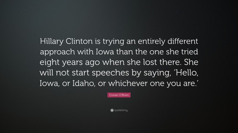Conan O'Brien Quote: “Hillary Clinton is trying an entirely different approach with Iowa than the one she tried eight years ago when she lost there. She will not start speeches by saying, ‘Hello, Iowa, or Idaho, or whichever one you are.’”