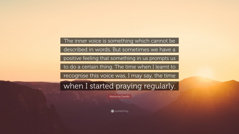 Mahatma Gandhi Quote: “The inner voice is something which cannot be described in words. But sometimes we have a positive feeling that something in us prompts us to do a certain thing. The time when I learnt to recognise this voice was, I may say, the time when I started praying regularly.”