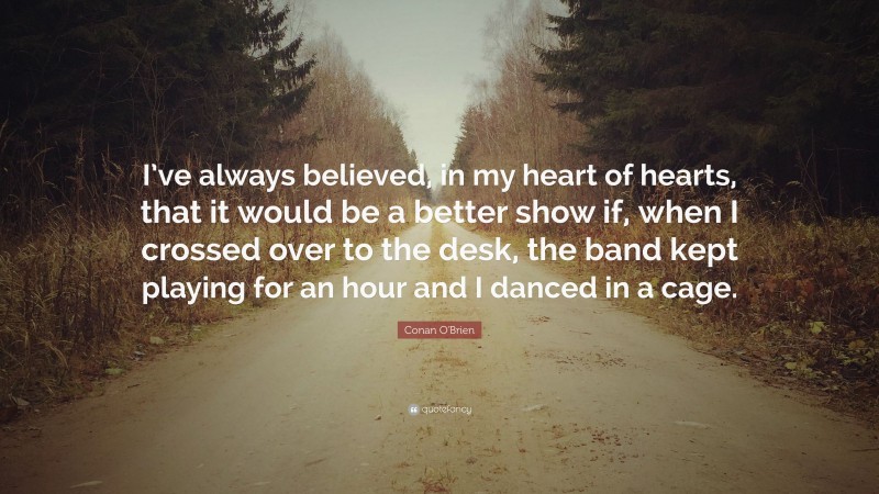 Conan O'Brien Quote: “I’ve always believed, in my heart of hearts, that it would be a better show if, when I crossed over to the desk, the band kept playing for an hour and I danced in a cage.”