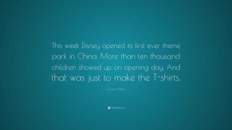 Conan O'Brien Quote: “This week Disney opened its first ever theme park in China. More than ten thousand children showed up on opening day. And that was just to make the T-shirts.”