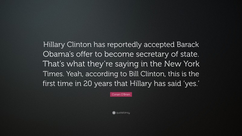 Conan O'Brien Quote: “Hillary Clinton has reportedly accepted Barack Obama’s offer to become secretary of state. That’s what they’re saying in the New York Times. Yeah, according to Bill Clinton, this is the first time in 20 years that Hillary has said ‘yes.’”