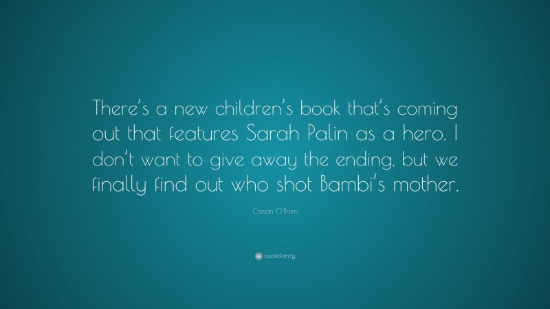 Conan O'Brien Quote: “There’s a new children’s book that’s coming out that features Sarah Palin as a hero. I don’t want to give away the ending, but we finally find out who shot Bambi’s mother.”