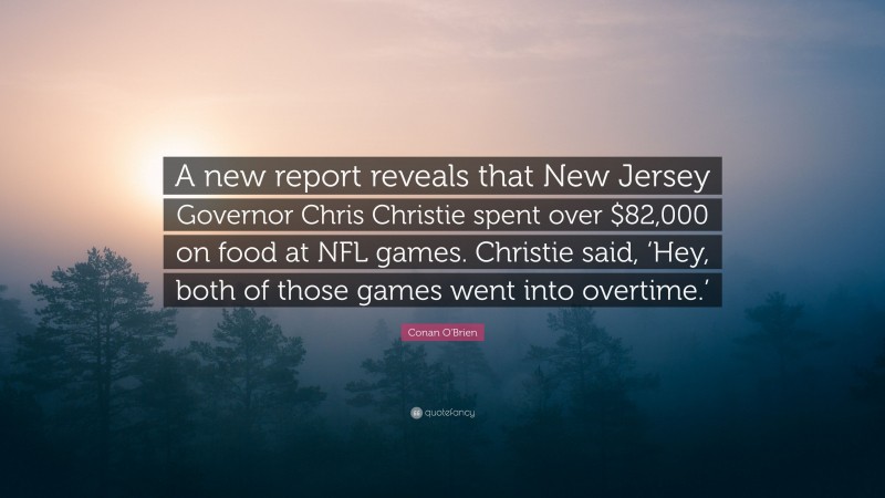 Conan O'Brien Quote: “A new report reveals that New Jersey Governor Chris Christie spent over $82,000 on food at NFL games. Christie said, ‘Hey, both of those games went into overtime.’”