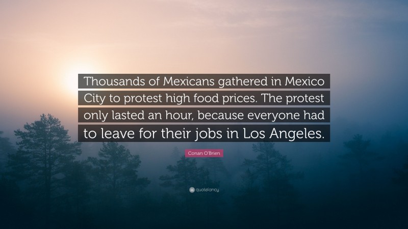 Conan O'Brien Quote: “Thousands of Mexicans gathered in Mexico City to protest high food prices. The protest only lasted an hour, because everyone had to leave for their jobs in Los Angeles.”