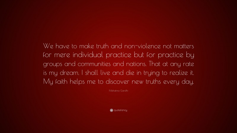 Mahatma Gandhi Quote: “We have to make truth and non-violence not matters for mere individual practice but for practice by groups and communities and nations. That at any rate is my dream. I shall live and die in trying to realize it. My faith helps me to discover new truths every day.”