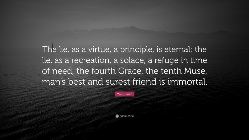 Mark Twain Quote: “The lie, as a virtue, a principle, is eternal; the lie, as a recreation, a solace, a refuge in time of need, the fourth Grace, the tenth Muse, man’s best and surest friend is immortal.”