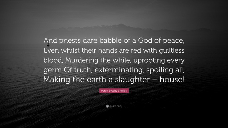Percy Bysshe Shelley Quote: “And priests dare babble of a God of peace, Even whilst their hands are red with guiltless blood, Murdering the while, uprooting every germ Of truth, exterminating, spoiling all, Making the earth a slaughter – house!”