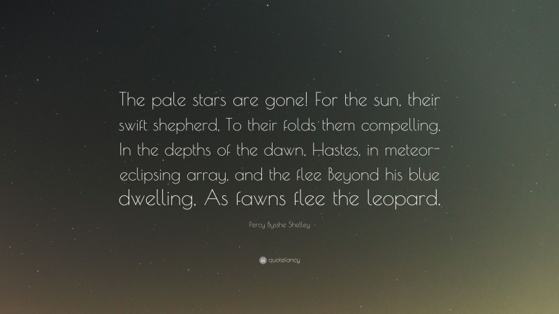 Percy Bysshe Shelley Quote: “The pale stars are gone! For the sun, their swift shepherd, To their folds them compelling, In the depths of the dawn, Hastes, in meteor-eclipsing array, and the flee Beyond his blue dwelling, As fawns flee the leopard.”