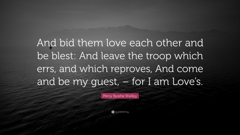 Percy Bysshe Shelley Quote: “And bid them love each other and be blest: And leave the troop which errs, and which reproves, And come and be my guest, – for I am Love’s.”