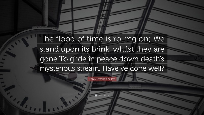 Percy Bysshe Shelley Quote: “The flood of time is rolling on; We stand upon its brink, whilst they are gone To glide in peace down death’s mysterious stream. Have ye done well?”