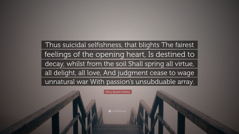 Percy Bysshe Shelley Quote: “Thus suicidal selfishness, that blights The fairest feelings of the opening heart, Is destined to decay, whilst from the soil Shall spring all virtue, all delight, all love, And judgment cease to wage unnatural war With passion’s unsubduable array.”