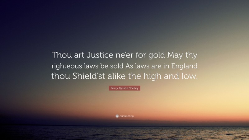 Percy Bysshe Shelley Quote: “Thou art Justice ne’er for gold May thy righteous laws be sold As laws are in England thou Shield’st alike the high and low.”