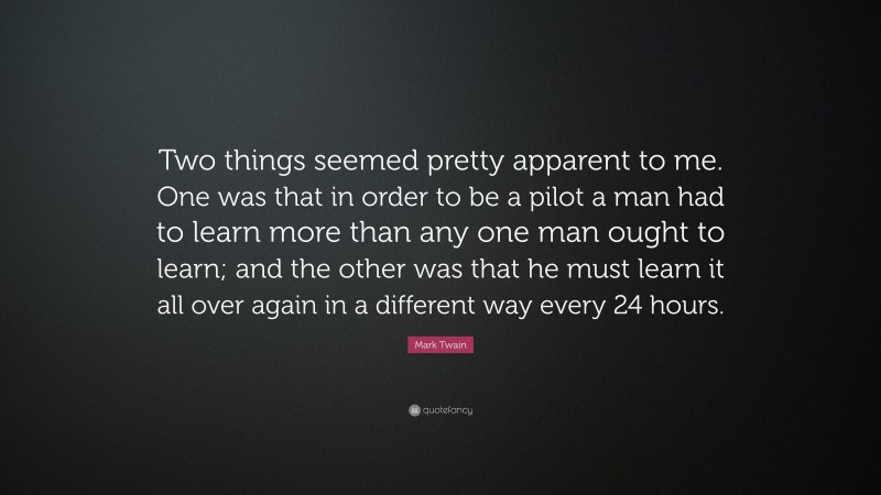 Mark Twain Quote: “Two things seemed pretty apparent to me. One was that in order to be a pilot a man had to learn more than any one man ought to learn; and the other was that he must learn it all over again in a different way every 24 hours.”