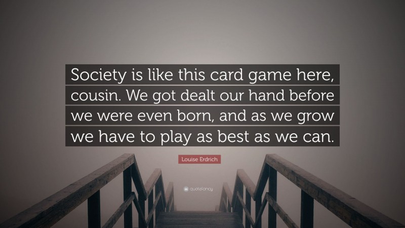 Louise Erdrich Quote: “Society is like this card game here, cousin. We got dealt our hand before we were even born, and as we grow we have to play as best as we can.”
