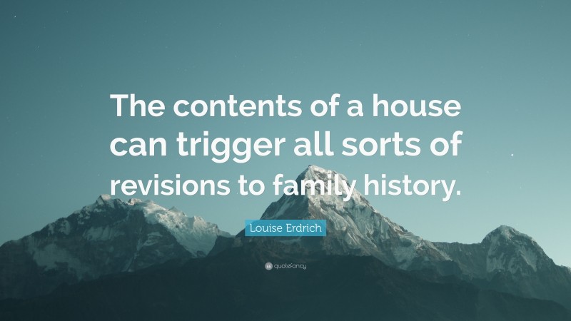 Louise Erdrich Quote: “The contents of a house can trigger all sorts of revisions to family history.”