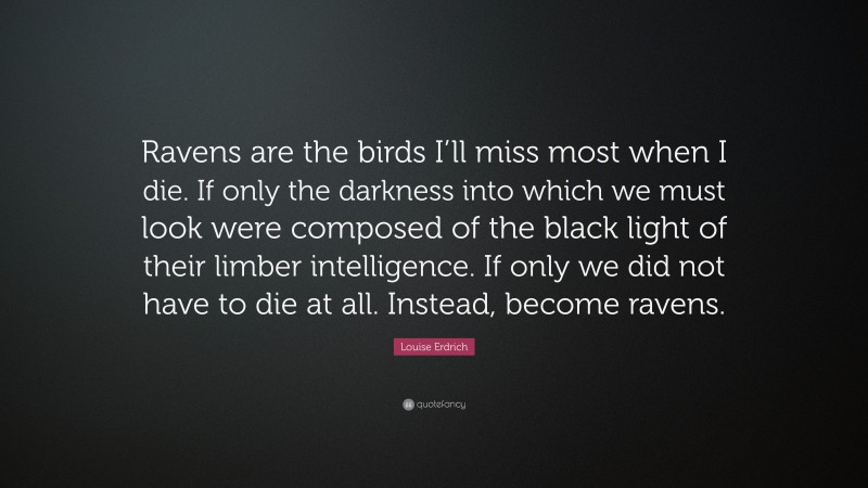 Louise Erdrich Quote: “Ravens are the birds I’ll miss most when I die. If only the darkness into which we must look were composed of the black light of their limber intelligence. If only we did not have to die at all. Instead, become ravens.”