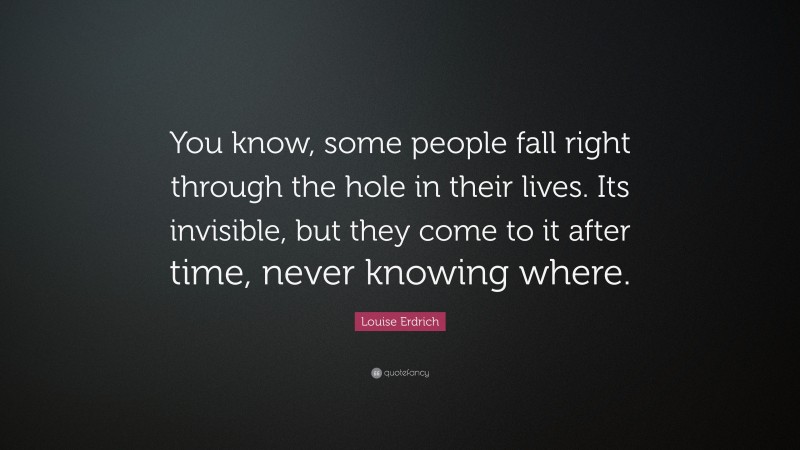 Louise Erdrich Quote: “You know, some people fall right through the hole in their lives. Its invisible, but they come to it after time, never knowing where.”