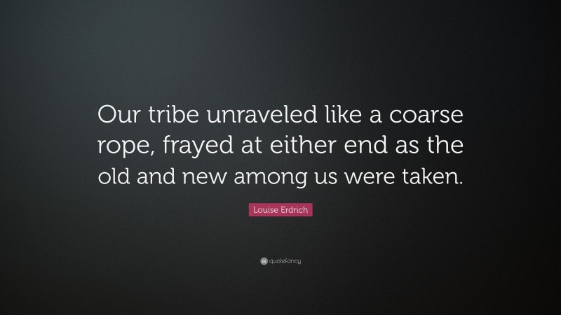 Louise Erdrich Quote: “Our tribe unraveled like a coarse rope, frayed at either end as the old and new among us were taken.”