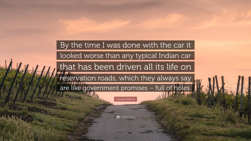 Louise Erdrich Quote: “By the time I was done with the car it looked worse than any typical Indian car that has been driven all its life on reservation roads, which they always say are like government promises – full of holes.”