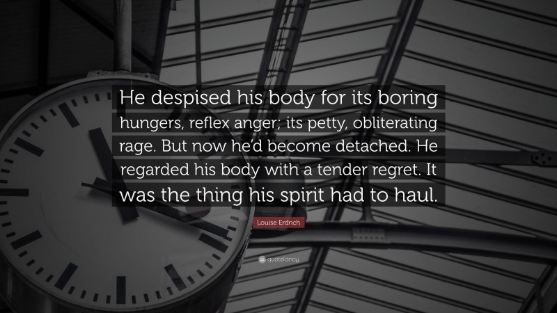 Louise Erdrich Quote: “He despised his body for its boring hungers, reflex anger; its petty, obliterating rage. But now he’d become detached. He regarded his body with a tender regret. It was the thing his spirit had to haul.”