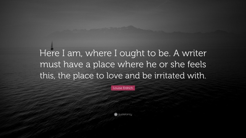Louise Erdrich Quote: “Here I am, where I ought to be. A writer must have a place where he or she feels this, the place to love and be irritated with.”