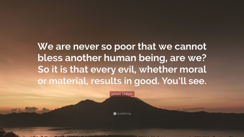 Louise Erdrich Quote: “We are never so poor that we cannot bless another human being, are we? So it is that every evil, whether moral or material, results in good. You’ll see.”