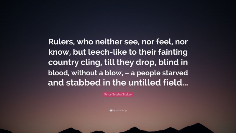 Percy Bysshe Shelley Quote: “Rulers, who neither see, nor feel, nor know, but leech-like to their fainting country cling, till they drop, blind in blood, without a blow, – a people starved and stabbed in the untilled field...”