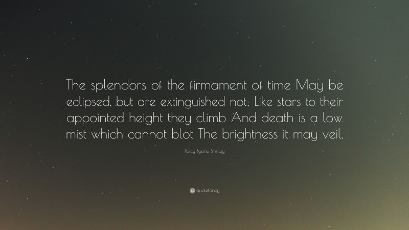 Percy Bysshe Shelley Quote: “The splendors of the firmament of time May be eclipsed, but are extinguished not; Like stars to their appointed height they climb And death is a low mist which cannot blot The brightness it may veil.”