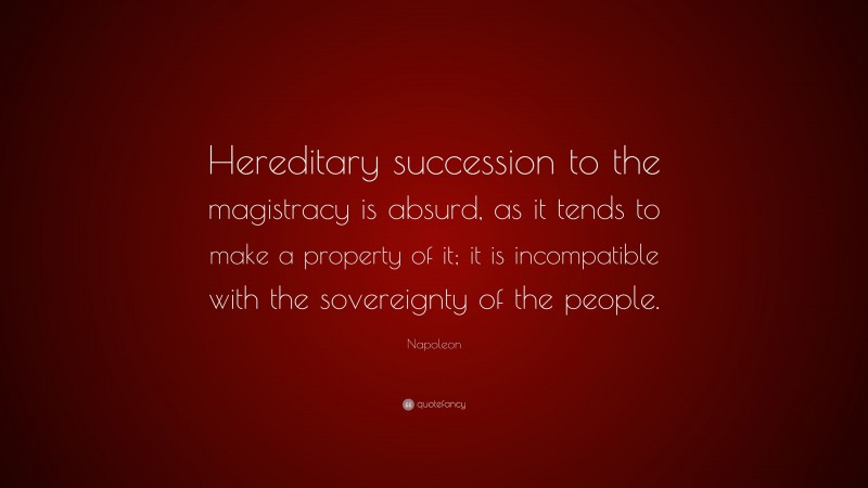 Napoleon Quote: “Hereditary succession to the magistracy is absurd, as it tends to make a property of it; it is incompatible with the sovereignty of the people.”