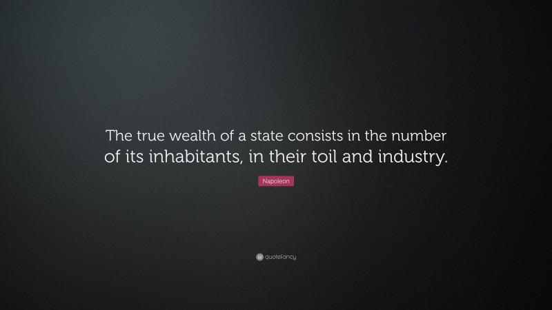 Napoleon Quote: “The true wealth of a state consists in the number of its inhabitants, in their toil and industry.”