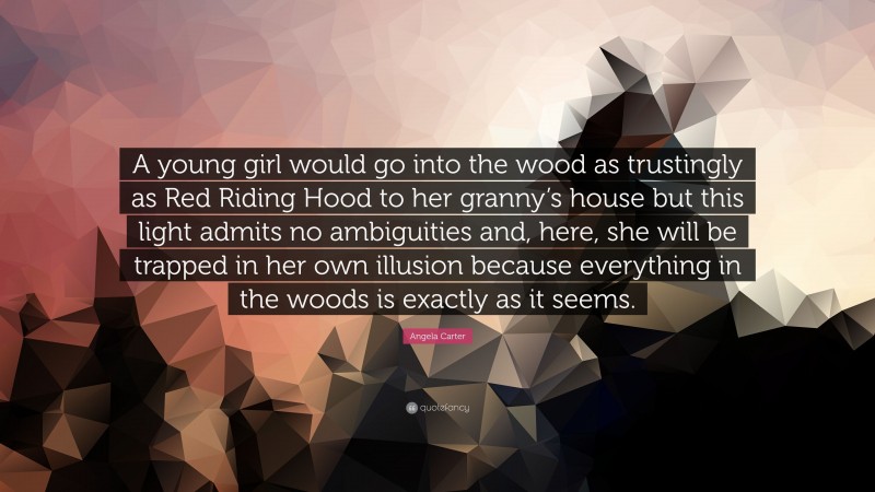 Angela Carter Quote: “A young girl would go into the wood as trustingly as Red Riding Hood to her granny’s house but this light admits no ambiguities and, here, she will be trapped in her own illusion because everything in the woods is exactly as it seems.”