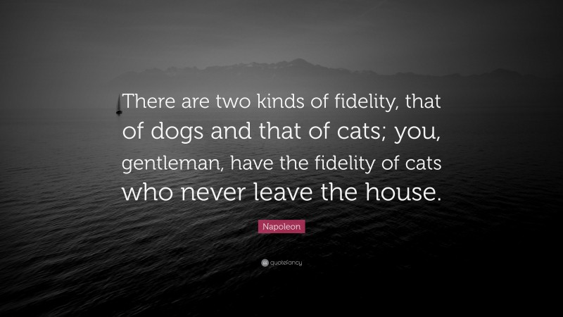 Napoleon Quote: “There are two kinds of fidelity, that of dogs and that of cats; you, gentleman, have the fidelity of cats who never leave the house.”