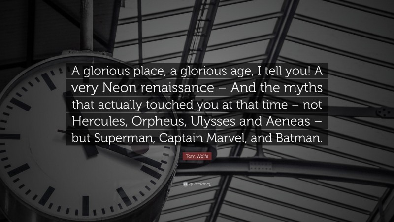 Tom Wolfe Quote: “A glorious place, a glorious age, I tell you! A very Neon renaissance – And the myths that actually touched you at that time – not Hercules, Orpheus, Ulysses and Aeneas – but Superman, Captain Marvel, and Batman.”