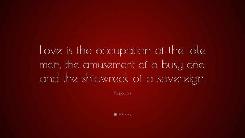 Napoleon Quote: “Love is the occupation of the idle man, the amusement of a busy one, and the shipwreck of a sovereign.”