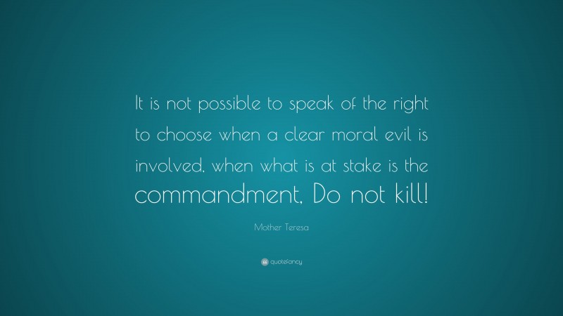 Mother Teresa Quote: “It is not possible to speak of the right to choose when a clear moral evil is involved, when what is at stake is the commandment, Do not kill!”