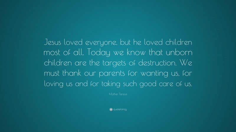 Mother Teresa Quote: “Jesus loved everyone, but he loved children most of all. Today we know that unborn children are the targets of destruction. We must thank our parents for wanting us, for loving us and for taking such good care of us.”