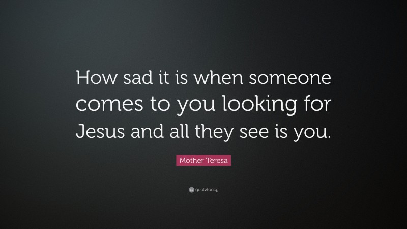 Mother Teresa Quote: “How sad it is when someone comes to you looking for Jesus and all they see is you.”