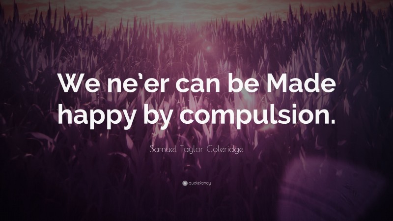 Samuel Taylor Coleridge Quote: “We ne’er can be Made happy by compulsion.”