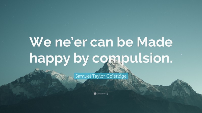 Samuel Taylor Coleridge Quote: “We ne’er can be Made happy by compulsion.”