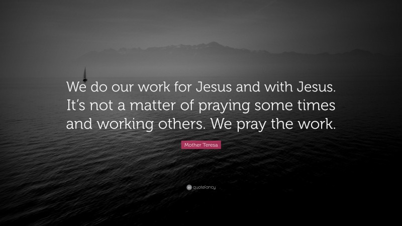 Mother Teresa Quote: “We do our work for Jesus and with Jesus. It’s not a matter of praying some times and working others. We pray the work.”