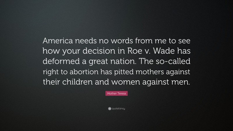 Mother Teresa Quote: “America needs no words from me to see how your decision in Roe v. Wade has deformed a great nation. The so-called right to abortion has pitted mothers against their children and women against men.”