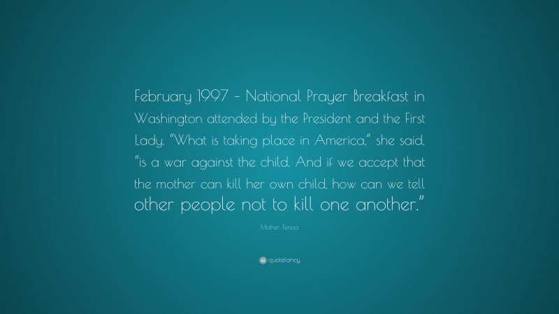 Mother Teresa Quote: “February 1997 – National Prayer Breakfast in Washington attended by the President and the First Lady. “What is taking place in America,” she said, “is a war against the child. And if we accept that the mother can kill her own child, how can we tell other people not to kill one another.””