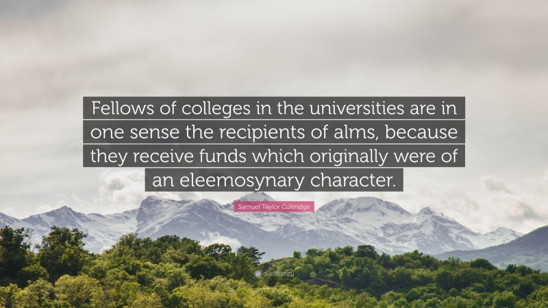 Samuel Taylor Coleridge Quote: “Fellows of colleges in the universities are in one sense the recipients of alms, because they receive funds which originally were of an eleemosynary character.”