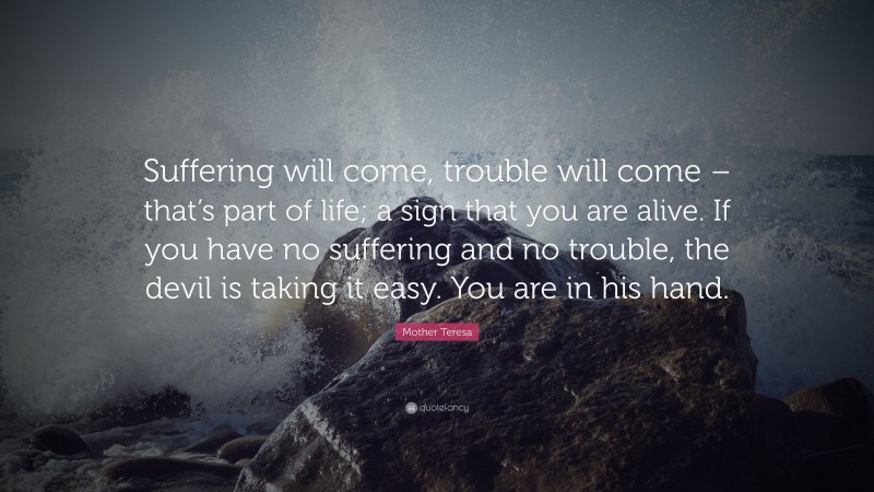 Mother Teresa Quote: “Suffering will come, trouble will come – that’s part of life; a sign that you are alive. If you have no suffering and no trouble, the devil is taking it easy. You are in his hand.”